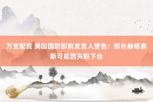 万宝配资 美国国防部前发言人警告：部长赫格塞斯可能因失职下台