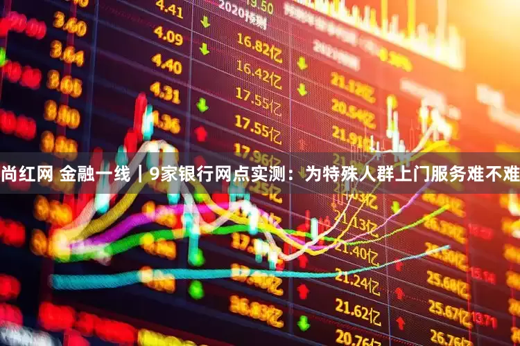 尚红网 金融一线｜9家银行网点实测：为特殊人群上门服务难不难