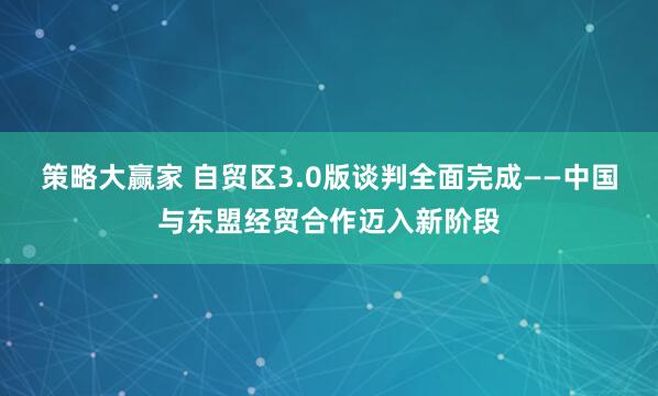 策略大赢家 自贸区3.0版谈判全面完成——中国与东盟经贸合作迈入新阶段