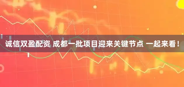 诚信双盈配资 成都一批项目迎来关键节点 一起来看！