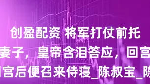 创盈配资 将军打仗前托皇帝照顾好妻子，皇帝含泪答应，回宫后便召来侍寝_陈叔宝_陈顼_陈叔陵