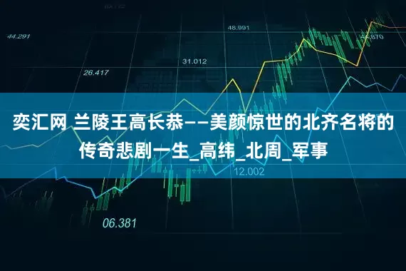 奕汇网 兰陵王高长恭——美颜惊世的北齐名将的传奇悲剧一生_高纬_北周_军事