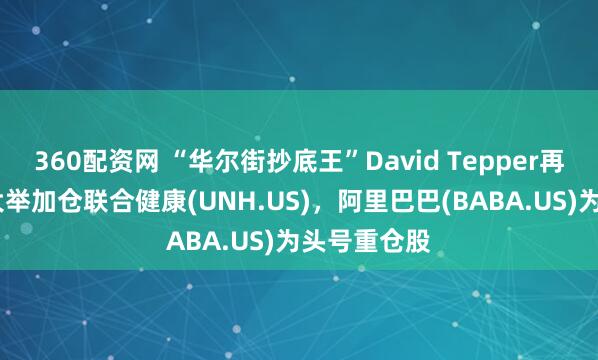 360配资网 “华尔街抄底王”David Tepper再出手！Q2大举加仓联合健康(UNH.US)，阿里巴巴(BABA.US)为头号重仓股