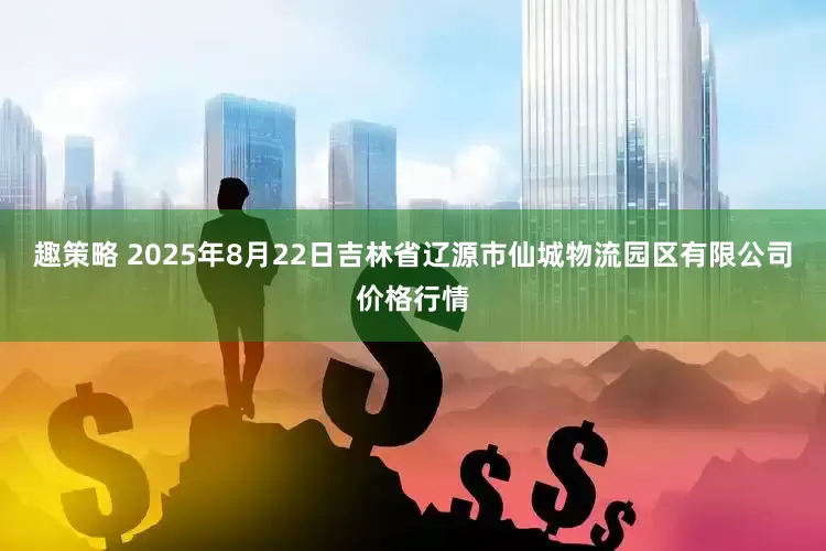 趣策略 2025年8月22日吉林省辽源市仙城物流园区有限公司价格行情