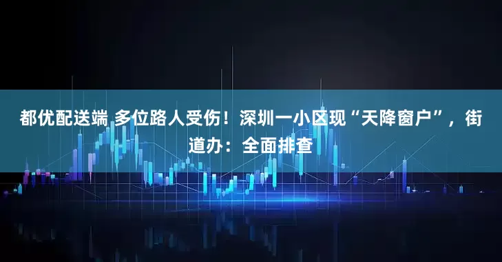 都优配送端 多位路人受伤！深圳一小区现“天降窗户”，街道办：全面排查
