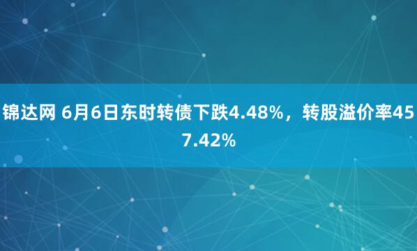 锦达网 6月6日东时转债下跌4.48%，转股溢价率457.42%
