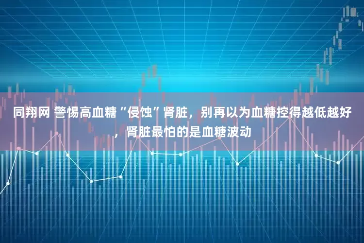 同翔网 警惕高血糖“侵蚀”肾脏，别再以为血糖控得越低越好，肾脏最怕的是血糖波动